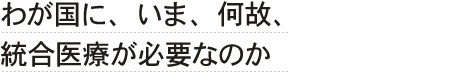 わが国に、いま、何故、統合医療が必要なのか