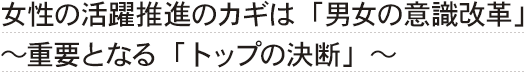 女性の活躍推進のカギは「男女の意識改革」～重要となる「トップの決断」～
